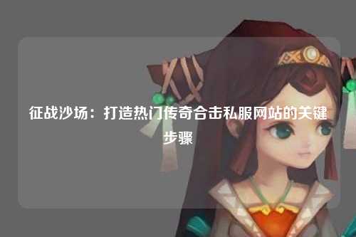 征战沙场：打造热门传奇合击私服网站的关键步骤