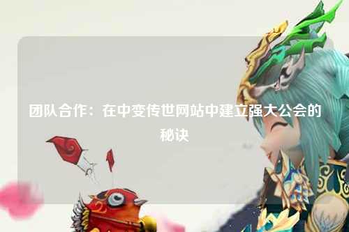 团队合作：在中变传世网站中建立强大公会的秘诀