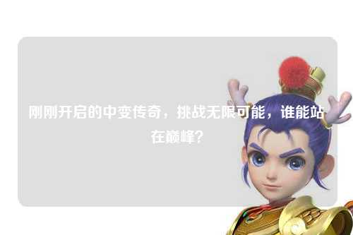 刚刚开启的中变传奇，挑战无限可能，谁能站在巅峰？